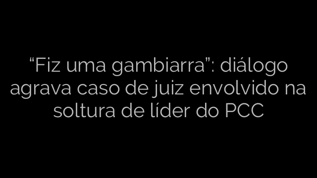 ​“Fiz uma gambiarra”: diálogo agrava caso de juiz envolvido na soltura de líder do PCC 